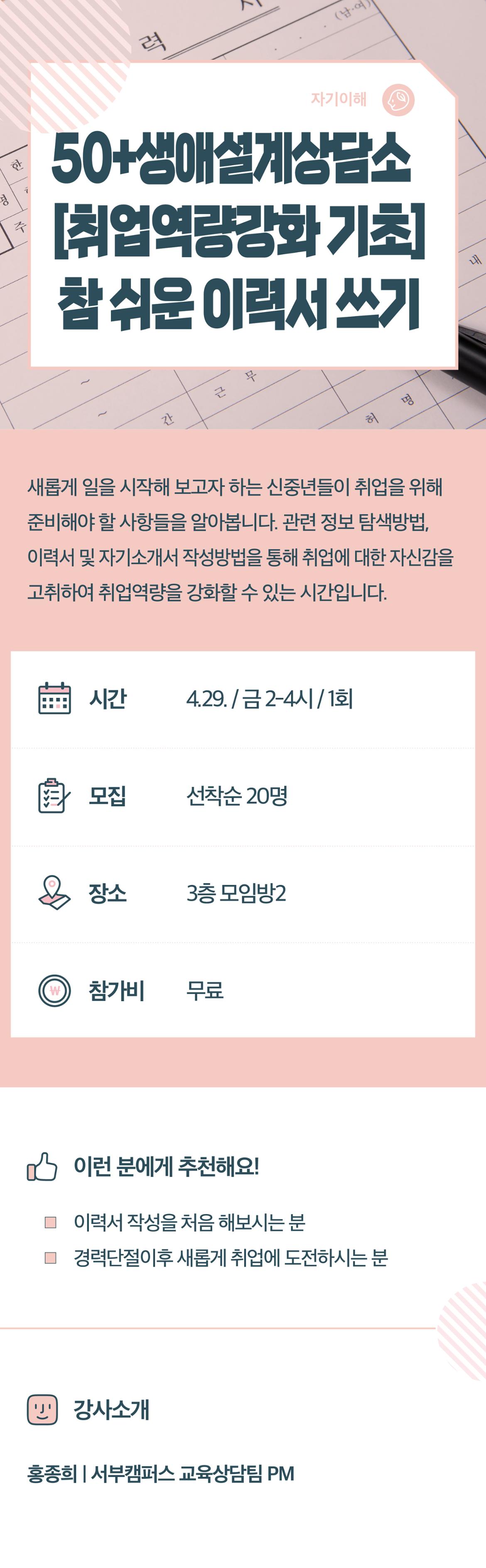 50+생애설계상담소[취업역량강화 기초] 참 쉬운 이력서 쓰기
새롭게 일을 시작해 보고자 하는 신중년들이 취업을 위해 준비해야 할 사항들을 알아봅니다. 관련 정보 탐색방법, 이력서 및 자기소개서 작성방법을 통해 취업에 대한 자신감을 고취하여 취업역량을 강화할 수 있는 시간입니다.
시간 4.29./금 2-4시/1회
모집 선착순 20명
장소 3층 모임방2
참가비 무료
이런 분에게 추천해요!
이력서 작성을 처음 해보시는 분
경력단절이후 새롭게 취업에 도전하시는 분
강사소개
홍종희/서부캠퍼스 교육상담팀 PM