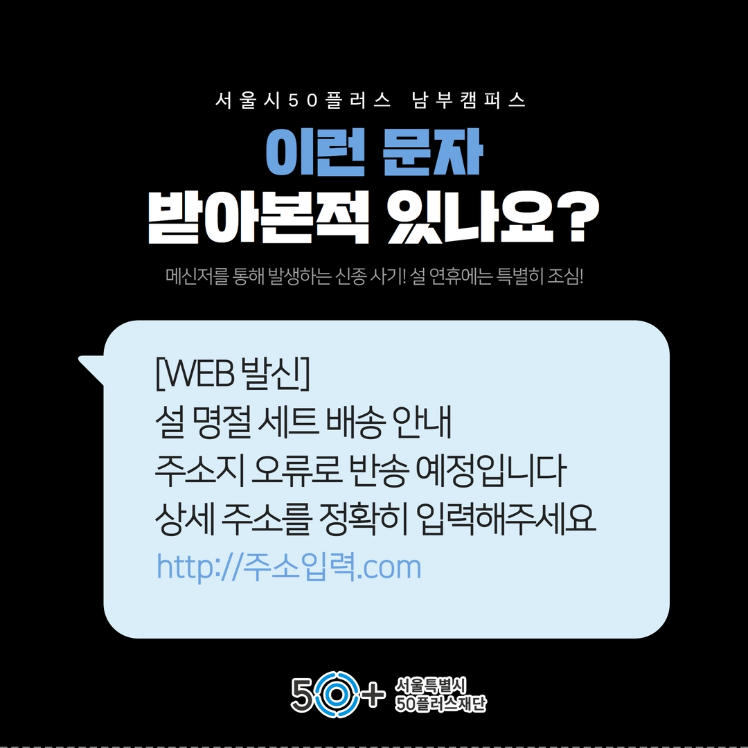 서 울 시 50 플러스 남부 캠 퍼 스
이런 문자
받아본적 있나요?
메신저를 통해 발생하는 신종사기! 설 연휴에는 특별히 조심!
[WEB 발신]
설 명절 세트 배송안내
주소지 오류로 반송 예정입니다 상세주소를 정확히 입력해주세요
http://주소입력.com
50
서울특별시
50플러스재단