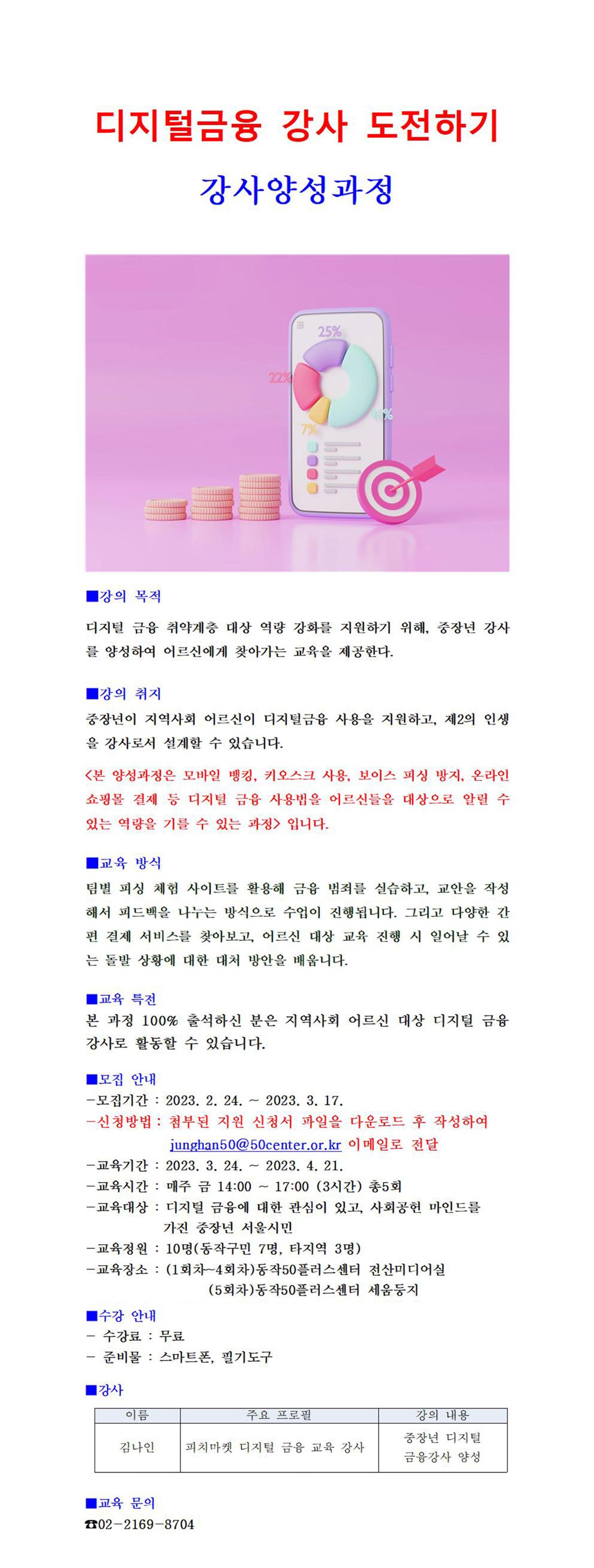 디지털금융 강사 도전하기 강사양성과정
■강의 목적
디지털 금융 취약계층 대상 역량 강화를 지원하기 위해, 중장년 강사 를 양성하여 어르신에게 찾아가는 교육을 제공한다.
1강의 취지
중장년이 지역사회 어르신이 디지털금융 사용을 지원하고, 제2의 인생 을 강사로서 설계할 수 있습니다.
<본 양성과정은 모바일 뱅킹, 키오스크 사용, 보이스 피싱 방지, 온라인 쇼핑몰 결제 등 디지털 금융 사용법을 어르신들을 대상으로 알릴 수 있는 역량을 기를 수 있는 과정> 입니다.
교육 방식
팀별 피싱 체험 사이트를 활용해 금융 범죄를 실습하고, 교안을 작성 해서 피드백을 나누는 방식으로 수업이 진행됩니다. 그리고 다양한 간 편 결제 서비스를 찾아보고, 어르신 대상 교육 진행 시 일어날 수 있 는 돌발 상황에 대한 대처 방안을 배웁니다.
ᅵ교육 특전
본 과정 100% 출석하신 분은 지역사회 어르신 대상 디지털 금융 강사로 활동할 수 있습니다.
ᅵ모집 안내
-모집기간: 2023. 2. 24.
~
2023. 3. 17.
-신청방법: 첨부된 지원 신청서 파일을 다운로드 후 작성하여
junghan50@50center.or.kr 이메일로 전달
-교육기간: 2023. 3. 24.
-교육시간: 매주 금 14:00
~
1
2023. 4. 21.
17:00 (3시간) 총5회
-교육대상: 디지털 금융에 대한 관심이 있고, 사회공헌 마인드를
가진 중장년 서울시민
-교육정원 : 10명(동작구민 7명, 타지역 3명)
-교육장소: (1회차~4회차)동작50플러스센터 전산미디어실
■수강 안내
-
-수강료 : 무료
(5회차)동작50플러스센터 세움둥지
준비물: 스마트폰, 필기도구
1강사
이름
주요 프로필
강의 내용
중장년 디지털
김나인 피치마켓 디지털 금융 교육 강사
금융강사 양성
ᅵ교육 문의
02-2169-8704