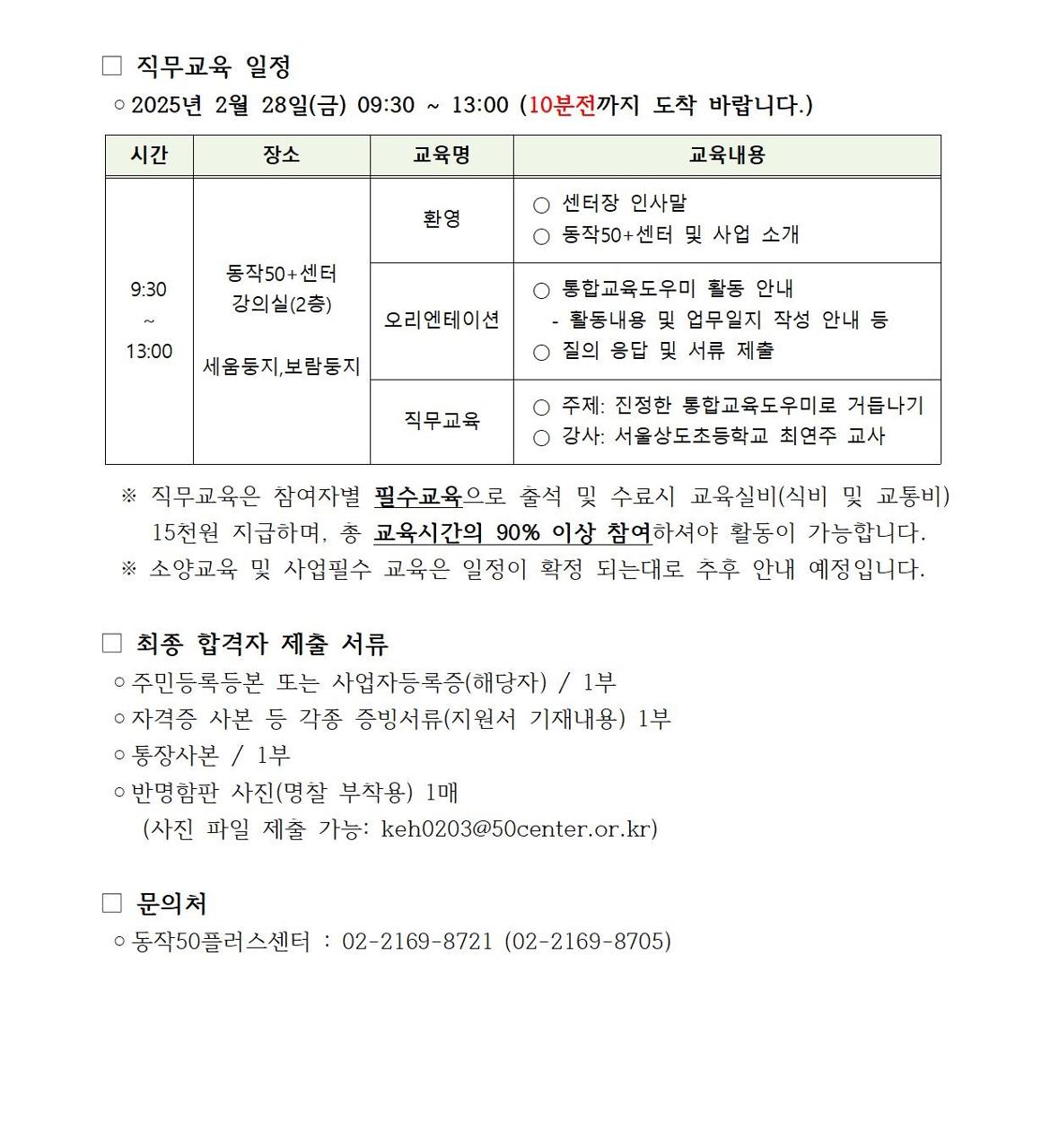 직무교육 일정
o2025년 2월 28일(금) 09:30~13:00 (10분전까지 도착 바랍니다.)
시간
9:30~13:00
장소
동작50+센터
강의실(2층)
세움둥지,보람둥지
교육명
환영
오리엔테이션
직무교육
교육내용
○ 센터장 인사말
○ 동작50+센터 및 사업 소개
○ 통합교육도우미 활동 안내
-활동내용 및 업무일지 작성 안내 등
○ 질의 응답 및 서류 제출
○ 주제: 진정한 통합교육도우미로 거듭나기
○ 강사: 서울상도초등학교 최연주 교사
※ 직무교육은 참여자별 필수교육으로 출석 및 수료시 교육실비(식비 및 교통비) 15천원 지급하며, 총 교육시간의 90% 이상 참여하셔야 활동이 가능합니다. ※ 소양교육 및 사업필수 교육은 일정이 확정 되는대로 추후 안내 예정입니다.
최종 합격자 제출 서류
○ 주민등록등본 또는 사업자등록증(해당자) / 1부
○ 자격증 사본 등 각종 증빙서류(지원서 기재내용) 1부
○ 통장사본 / 1부
○ 반명함판 사진(명찰 부착용) 1매
(사진 파일 제출 가능: keh0203@50center.or.kr)
문의처
○동작50플러스센터 : 02-2169-8721 (02-2169-8705)