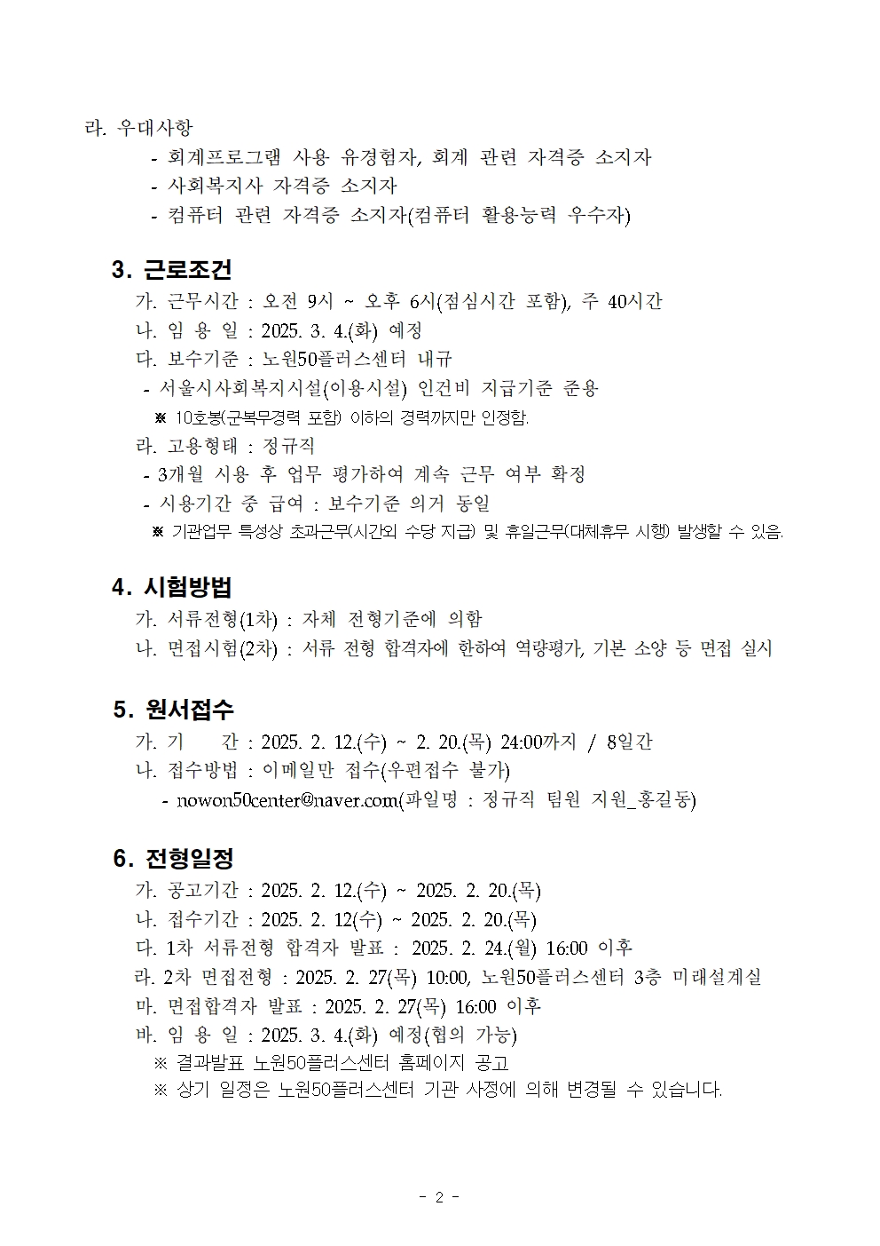 라. 우대사항

- 회계프로그램 사용 유경험자, 회계 관련 자격증 소지자

- 사회복지사 자격증 소지자

- 컴퓨터 관련 자격증 소지자(컴퓨터 활용능력 우수자)

3. 근로조건

가. 근무시간 : 오전 9시 오후 6시(점심시간 포함), 주 40시간

나. 임용일: 2025. 3. 4.(화) 예정

다. 보수기준 : 노원50플러스센터 내규

서울시사회복지시설(이용시설) 인건비 지급기준 준용

※ 10호봉(군복무경력 포함) 이하의 경력까지만 인정함.

라. 고용형태 : 정규직

- 3개월 사용 후 업무 평가하여 계속 근무 여부 확정

- 시용기간 중 급여 : 보수기준 의거 동일

※기관업무 특성상 초과근무시간외 수당 지급) 및 휴일근무(대체휴무 시행) 발생할 수 있음.

4. 시험방법

가. 서류전형(1차) : 자체 전형기준에 의함

나. 면접시험(2차) : 서류 전형 합격자에 한하여 역량평가, 기본 소양 등 면접 실시

5. 원서접수

가. 기 간: 2025. 2. 12.(수) ~ 2. 20.(목) 24:00까지/ 8일간

나. 접수방법 : 이메일만 접수(우편접수 불가)

- nowon50center@naver.com(파일명 : 정규직 팀원 지원_홍길동)

6. 전형일정

가. 공고기간 : 2025. 2. 12.(수) ~ 2025. 2. 20.()

나. 접수기간 2025. 2. 12(수) ~ 2025.2. 20.(목)

다. 1차 서류전형 합격자 발표: 2025. 2. 24.(월) 16:00 이후

라. 2차 면접전형: 2025. 2. 27(목) 10:00, 노원50플러스센터 3층 미래설계실

마. 면접합격자 발표: 2025. 2. 27(목) 16:00 이후

바. 임용일 : 2025. 3. 4.(화) 예정(협의 가능)

※ 결과발표 노원50플러스센터 홈페이지 공고

※ 상기 일정은 노원50플러스센터 기관 사정에 의해 변경될 수 있습니다.