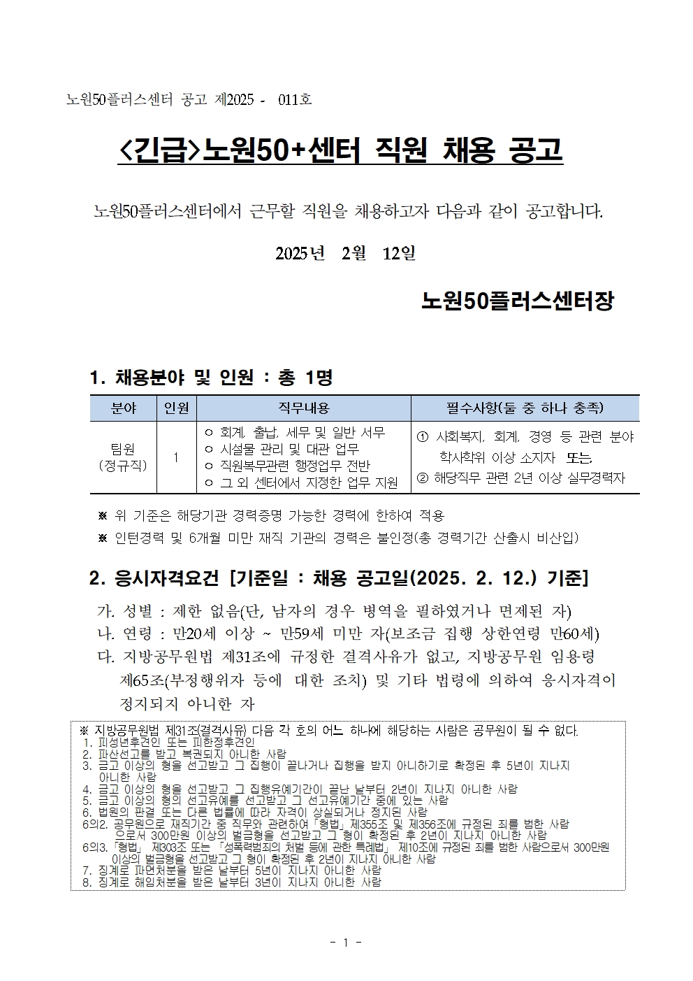 노원50플러스센터 공고 제2025 - 011호

<긴급>노원50+센터 직원 채용 공고

노원50플러스센터에서 근무할 직원을 채용하고자 다음과 같이 공고합니다.

2025년 2월 12일

노원50플러스센터장

1. 채용분야 및 인원 : 총 1명

분야 
팀원
(정규직)

인원
1

직무내용
ᄋ 회계, 출납, 세무 및 일반 서무 
ᄋ 시설물 관리 및 대관 업무 
ᄋ 직원복무관련 행정업무 전반 
ᄋ 그 외 센터에서 지정한 업무 지원

필수사항(둘 중 하나 충족)
1 사회복지, 회계, 경영 등 관련 분야 학사학위 이상 소지자 또는
2 해당직무 관련 2년 이상 실무경력자

※ 위 기준은 해당기관 경력증명 가능한 경력에 한하여 적용

※ 인턴경력 및 6개월 미만 재직 기관의 경력은 불인정(총 경력기간 산출시 비산입)

2. 응시자격요건 [기준일: 채용 공고일(2025. 2. 12.) 기준] 
가. 성별 : 제한 없음(단, 남자의 경우 병역을 필하였거나 면제된 자) 
나. 연령: 만20세 이상 ~ 만59세 미만 자(보조금 집행 상한연령 만60세) 
다. 지방공무원법 제31조에 규정한 결격사유가 없고, 지방공무원 임용령 제65조(부정행위자 등에 대한 조치) 및 기타 법령에 의하여 응시자격이 정지되지 아니한 자

※ 지방공무원법 제31조(결격사유) 다음 각 호의 어느 하나에 해당하는 사람은 공무원이 될 수 없다. 
1. 피성년후견인 또는 피한정후견인

2. 파산선고를 받고 복권되지 아니한 사람

3. 금고 이상의 형을 선고받고 그 집행이 끝나거나 집행을 받지 아니하기로 확정된 후 5년이 지나지 아니한 사람

4. 금고 이상의 형을 선고받고 그 집행유예기간이 끝난 날부터 2년이 지나지 아니한 사람

5. 금고 이상의 형의 선고유예를 선고받고 그 선고유예기간 중에 있는 사람

6. 법원의 판결 또는 다른 법률에 따라 자격이 상실되거나 정지된 사람

6의2. 공무원으로 재직기간 중 직무와 관련하여 「형법」제355조 및 제356조에 규정된 죄를 범한 사람

으로서 300만원 이상의 벌금형을 선고받고 그 형이 확정된 후 2년이 지나지 아니한 사람

63. 「형법」 제303조 또는 「성폭력범죄의 처벌 등에 관한 특례법」 제10조에 규정된 죄를 범한 사람으로서 300만원

이상의 벌금형을 선고받고 그 형이 확정된 후 2년이 지나지 아니한 사람

7. 징계로 파면처분을 받은 날부터 5년이 지나지 아니한 사람

8. 징계로 해임처분을 받은 날부터 3년이 지나지 아니한 사람