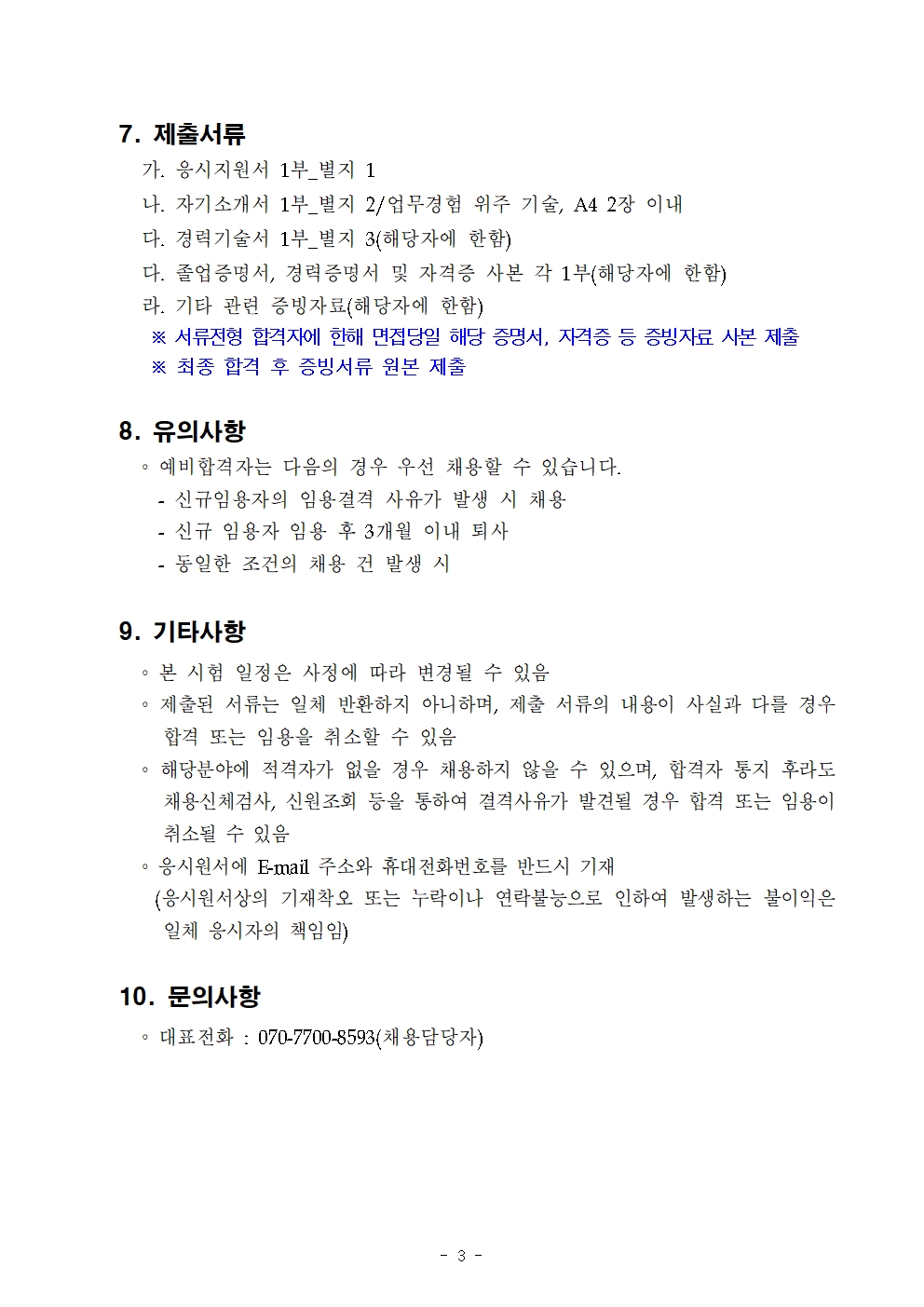 7. 제출서류 
가. 응시지원서 1부_별지 1

나. 자기소개서 1부_별지 2/업무경험 위주 기술, A4 2장 이내

다. 경력기술서 1부_별지 3(해당자에 한함)

다. 졸업증명서, 경력증명서 및 자격증 사본 각 1부(해당자에 한함)

라. 기타 관련 증빙자료(해당자에 한함)

※ 서류전형 합격자에 한해 면접당일 해당 증명서, 자격증 등 증빙자료 사본 제출

※ 최종 합격 후 증빙서류 원본 제출

8. 유의사항
예비합격자는 다음의 경우 우선 채용할 수 있습니다.

- 신규임용자의 임용결격 사유가 발생 시 채용

- 신규 임용자 임용 후 3개월 이내 퇴사

- 동일한 조건의 채용 건 발생 시

9. 기타사항

。본 시험 일정은 사정에 따라 변경될 수 있음

。제출된 서류는 일체 반환하지 아니하며, 제출 서류의 내용이 사실과 다를 경우 합격 또는 임용을 취소할 수 있음

。해당분야에 적격자가 없을 경우 채용하지 않을 수 있으며, 합격자 통지 후라도 채용신체검사, 신원조회 등을 통하여 결격사유가 발견될 경우 합격 또는 임용이 취소될 수 있음

。응시원서에 E-mail 주소와 휴대전화번호를 반드시 기재

(응시원서상의 기재착오 또는 누락이나 연락불능으로 인하여 발생하는 불이익은

일체 응시자의 책임임)

10. 문의사항

。대표전화: 070-7700-8593(채용담당자)