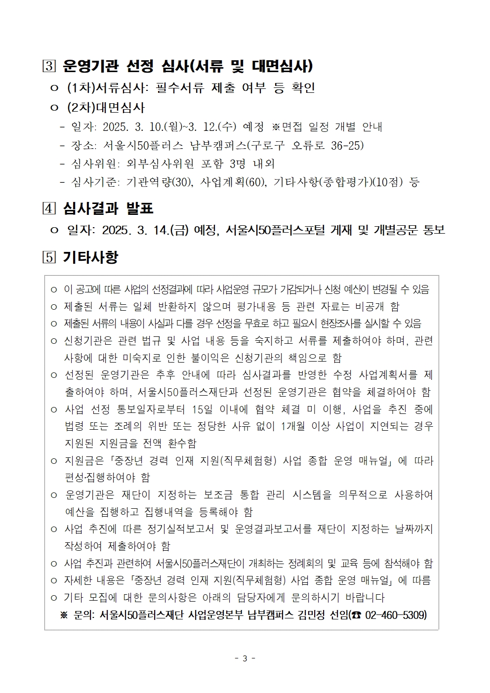 [3] 운영기관 선정 심사(서류 및 대면심사)

o (1차)서류심사: 필수서류 제출 여부 등 확인

o (2차)대면심사

- 일자: 2025. 3. 10.(월)~3. 12.(수) 예정 ※면접 일정 개별 안내

- 장소: 서울시50플러스 남부캠퍼스(구로구 오류로 36-25)

- 심사위원: 외부심사위원 포함 3명 내외

- 심사기준: 기관역량(30), 사업계획(60), 기타사항(종합평가)(10점) 등

[4] 심사결과 발표

o 일자: 2025. 3. 14.(금) 예정, 서울시50플러스포털 게재 및 개별공문 통보

[5] 기타사항

o 이 공고에 따른 사업의 선정결과에 따라 사업운영 규모가 가감되거나 신청 예산이 변경될 수 있음

o 제출된 서류는 일체 반환하지 않으며 평가내용 등 관련 자료는 비공개 함

o 제출된 서류의 내용이 사실과 다를 경우 선정을 무효로 하고 필요시 현장조사를 실시할 수 있음 o 신청기관은 관련 법규 및 사업 내용 등을 숙지하고 서류를 제출하여야 하며, 관련 사항에 대한 미숙지로 인한 불이익은 신청기관의 책임으로 함

o 선정된 운영기관은 추후 안내에 따라 심사결과를 반영한 수정 사업계획서를 제

출하여야 하며, 서울시50플러스재단과 선정된 운영기관은 협약을 체결하여야 함 o 사업 선정 통보일자로부터 15일 이내에 협약 체결 미 이행, 사업을 추진 중에 법령 또는 조례의 위반 또는 정당한 사유 없이 1개월 이상 사업이 지연되는 경우 지원된 지원금을 전액 환수함

o 지원금은 「중장년 경력 인재 지원(직무체험형) 사업 종합 운영 매뉴얼」에 따라 편성·집행하여야 함

o 운영기관은 재단이 지정하는 보조금 통합 관리 시스템을 의무적으로 사용하여 예산을 집행하고 집행내역을 등록해야 함

o 사업 추진에 따른 정기실적보고서 및 운영결과보고서를 재단이 지정하는 날짜까지 작성하여 제출하여야 함

ᄋ 사업 추진과 관련하여 서울시50플러스재단이 개최하는 정례회의 및 교육 등에 참석해야 함 o 자세한 내용은「중장년 경력 인재 지원(직무체험형) 사업 종합 운영 매뉴얼」에 따름

o 기타 모집에 대한 문의사항은 아래의 담당자에게 문의하시기 바랍니다

※ 문의: 서울시50플러스재단 사업운영본부 남부캠퍼스 김민정 선임(02-460-5309)